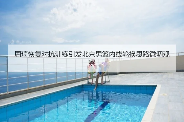 周琦恢复对抗训练引发北京男篮内线轮换思路微调观察