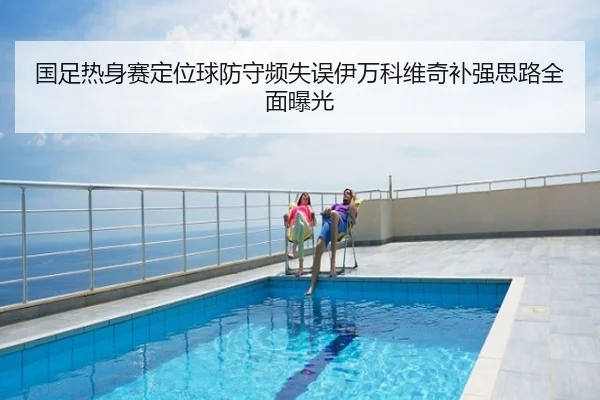 国足热身赛定位球防守频失误伊万科维奇补强思路全面曝光