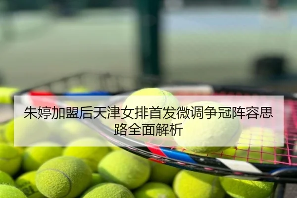 朱婷加盟后天津女排首发微调争冠阵容思路全面解析