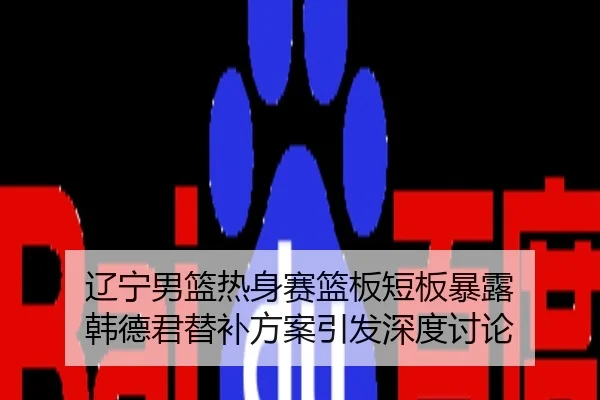 辽宁男篮热身赛篮板短板暴露 韩德君替补方案引发深度讨论
