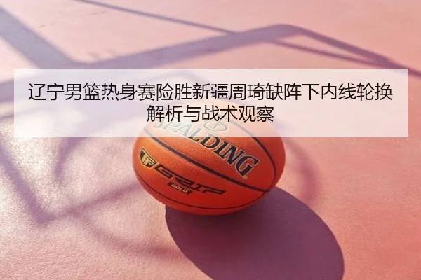 辽宁男篮热身赛险胜新疆周琦缺阵下内线轮换解析与战术观察